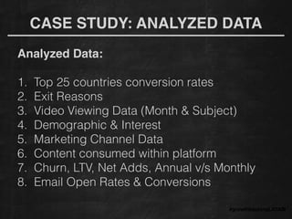 CASE STUDY: ANALYZED DATA
Analyzed Data: !
!
1. Top 25 countries conversion rates
2. Exit Reasons
3. Video Viewing Data (Month & Subject)
4. Demographic & Interest
5. Marketing Channel Data
6. Content consumed within platform
7. Churn, LTV, Net Adds, Annual v/s Monthly
8. Email Open Rates & Conversions
#growthhackingLATAM
 