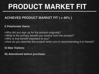 PRODUCT MARKET FIT
!
ACHIEVED PRODUCT MARKET FIT ( > 40% )!
!
!
I) Passionate Users:!
!
Why did you sign up for the product originally?!
What is the primary beneﬁt you receive from the product?!
Why is that beneﬁt important to you?!
How do you describe the product when you’re recommending it to friends?
!
II) New Visitors:
!
III) Abandoned before purchase:
!
!
 