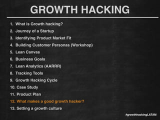 GROWTH HACKING
#growthhackingLATAM
1. What is Growth hacking?!
2. Journey of a Startup!
3. Identifying Product Market Fit!
4. Building Customer Personas (Workshop)!
5. Lean Canvas!
6. Business Goals!
7. Lean Analytics (AARRR)!
8. Tracking Tools !
9. Growth Hacking Cycle!
10. Case Study!
11. Product Plan!
12. What makes a good growth hacker?!
13. Setting a growth culture!
 