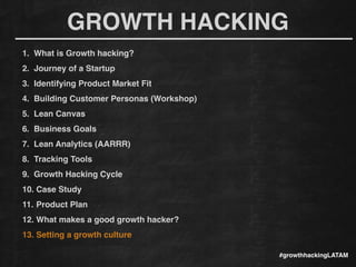 GROWTH HACKING
#growthhackingLATAM
1. What is Growth hacking?!
2. Journey of a Startup!
3. Identifying Product Market Fit!
4. Building Customer Personas (Workshop)!
5. Lean Canvas!
6. Business Goals!
7. Lean Analytics (AARRR)!
8. Tracking Tools !
9. Growth Hacking Cycle!
10. Case Study!
11. Product Plan!
12. What makes a good growth hacker?!
13. Setting a growth culture!
 