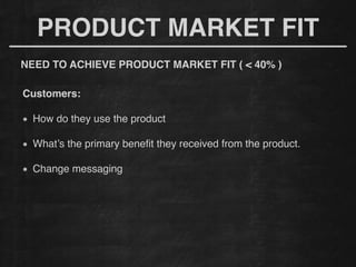 !
Customers: !
!
How do they use the product
!
What’s the primary beneﬁt they received from the product.
!
Change messaging
!
PRODUCT MARKET FIT
NEED TO ACHIEVE PRODUCT MARKET FIT ( < 40% )!
 