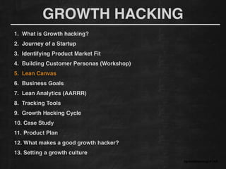 GROWTH HACKING
#growthhackingLATAM
1. What is Growth hacking?!
2. Journey of a Startup!
3. Identifying Product Market Fit!
4. Building Customer Personas (Workshop)!
5. Lean Canvas
6. Business Goals!
7. Lean Analytics (AARRR)!
8. Tracking Tools !
9. Growth Hacking Cycle!
10. Case Study!
11. Product Plan!
12. What makes a good growth hacker?!
13. Setting a growth culture!
 