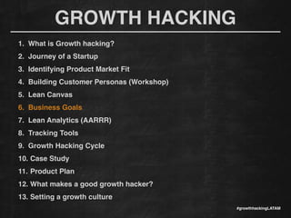 GROWTH HACKING
#growthhackingLATAM
1. What is Growth hacking?!
2. Journey of a Startup!
3. Identifying Product Market Fit!
4. Building Customer Personas (Workshop)!
5. Lean Canvas!
6. Business Goals!
7. Lean Analytics (AARRR)!
8. Tracking Tools !
9. Growth Hacking Cycle!
10. Case Study!
11. Product Plan!
12. What makes a good growth hacker?!
13. Setting a growth culture!
 