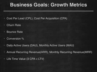!
• Cost Per Lead (CPL), Cost Per Acquisition (CPA)!
!
• Churn Rate!
!
• Bounce Rate!
!
• Conversion %!
!
• Daily Active Users (DAU), Monthly Active Users (MAU)!
!
• Annual Recurring Revenue(ARR), Monthly Recurring Revenue(MRR) !
!
• Life Time Value (3 CPA < LTV)
Business Goals: Growth Metrics
 