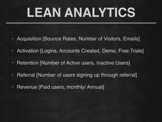 LEAN ANALYTICS
• Acquisition [Bounce Rates, Number of Visitors, Emails]!
!
• Activation [Logins, Accounts Created, Demo, Free Trials]!
!
• Retention [Number of Active users, Inactive Users]!
!
• Referral [Number of users signing up through referral]!
!
• Revenue [Paid users, monthly/ Annual]!
 