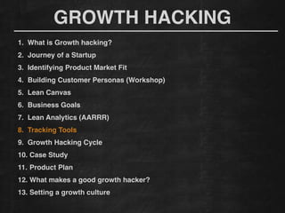 GROWTH HACKING
1. What is Growth hacking?!
2. Journey of a Startup!
3. Identifying Product Market Fit!
4. Building Customer Personas (Workshop)!
5. Lean Canvas!
6. Business Goals!
7. Lean Analytics (AARRR)!
8. Tracking Tools !
9. Growth Hacking Cycle!
10. Case Study!
11. Product Plan!
12. What makes a good growth hacker?!
13. Setting a growth culture!
 