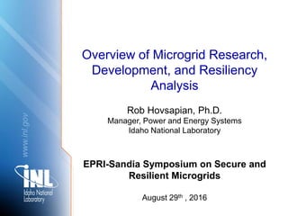 www.inl.gov
Overview of Microgrid Research,
Development, and Resiliency
Analysis
Rob Hovsapian, Ph.D.
Manager, Power and Energy Systems
Idaho National Laboratory
EPRI-Sandia Symposium on Secure and
Resilient Microgrids
August 29th , 2016
 
