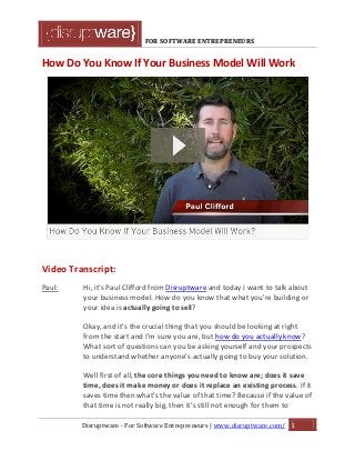 FOR SOFTWARE ENTREPRENEURS
How Do You Know If Your Business Model Will Work
Video Transcript:
Paul: Hi, it's Paul Clifford from Disruptware and today I want to talk about
your business model. How do you know that what you're building or
your idea is actually going to sell?
Okay, and it's the crucial thing that you should be looking at right
from the start and I'm sure you are, but how do you actually know?
What sort of questions can you be asking yourself and your prospects
to understand whether anyone's actually going to buy your solution.
Well first of all, the core things you need to know are; does it save
time, does it make money or does it replace an existing process. If it
saves time then what's the value of that time? Because if the value of
that time is not really big, then it's still not enough for them to
Disruptware - For Software Entrepreneurs | www.disruptware.com/ 1
 