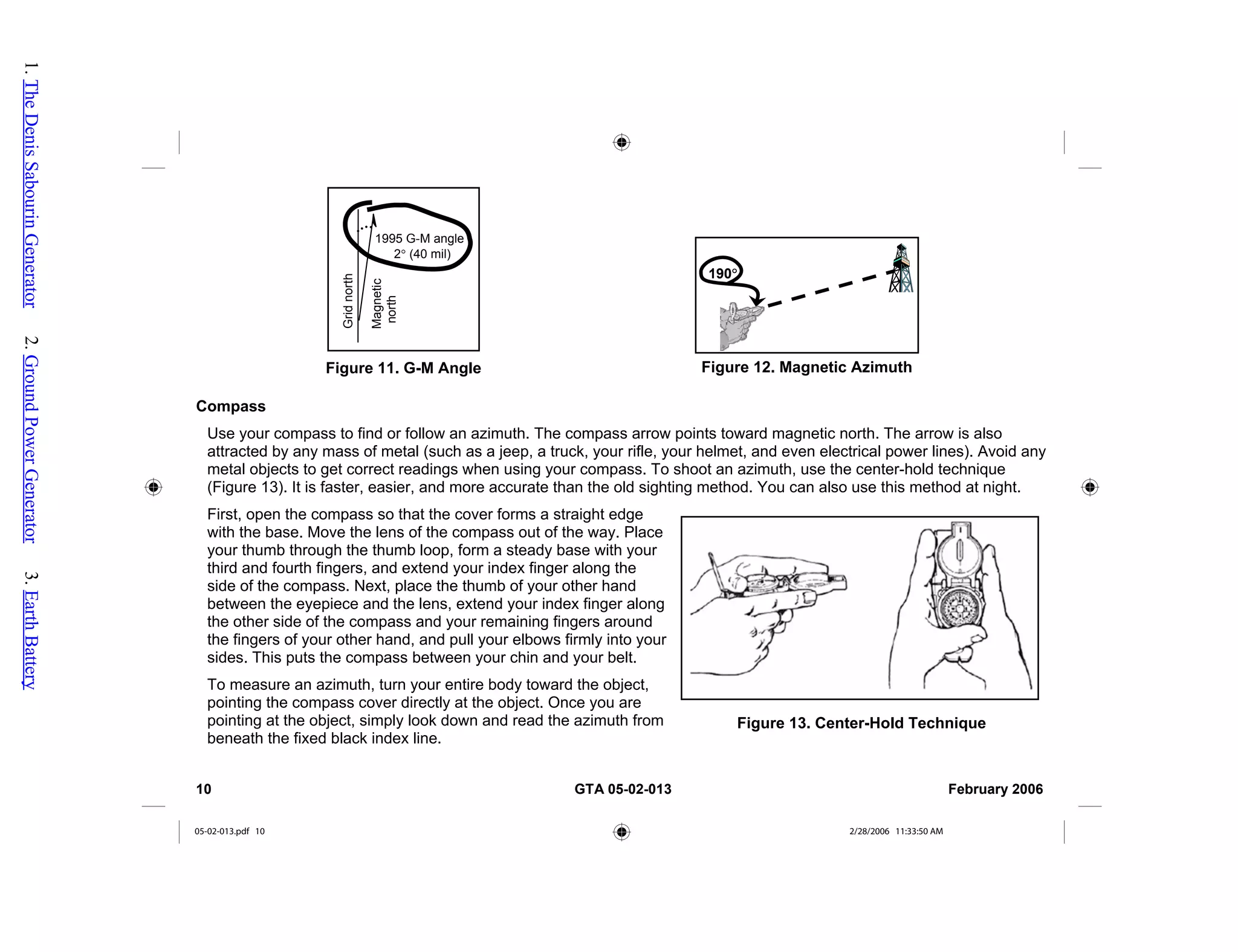 Compass
Use your compass to find or follow an azimuth. The compass arrow points toward magnetic north. The arrow is also
attracted by any mass of metal (such as a jeep, a truck, your rifle, your helmet, and even electrical power lines). Avoid any
metal objects to get correct readings when using your compass. To shoot an azimuth, use the center-hold technique
(Figure 13). It is faster, easier, and more accurate than the old sighting method. You can also use this method at night.
First, open the compass so that the cover forms a straight edge
with the base. Move the lens of the compass out of the way. Place
your thumb through the thumb loop, form a steady base with your
third and fourth fingers, and extend your index finger along the
side of the compass. Next, place the thumb of your other hand
between the eyepiece and the lens, extend your index finger along
the other side of the compass and your remaining fingers around
the fingers of your other hand, and pull your elbows firmly into your
sides. This puts the compass between your chin and your belt.
To measure an azimuth, turn your entire body toward the object,
pointing the compass cover directly at the object. Once you are
pointing at the object, simply look down and read the azimuth from
beneath the fixed black index line.
190°
Figure 12. Magnetic Azimuth
1995 G-M angle
2° (40 mil)
Grid
north
Magnetic
north
Figure 11. G-M Angle
Figure 13. Center-Hold Technique
10 GTA 05-02-013 February 2006
05-02-013.pdf 10 2/28/2006 11:33:50 AM
1.
The
Denis
Sabourin
Generator
2.
Ground
Power
Generator
3.
Earth
Battery
 