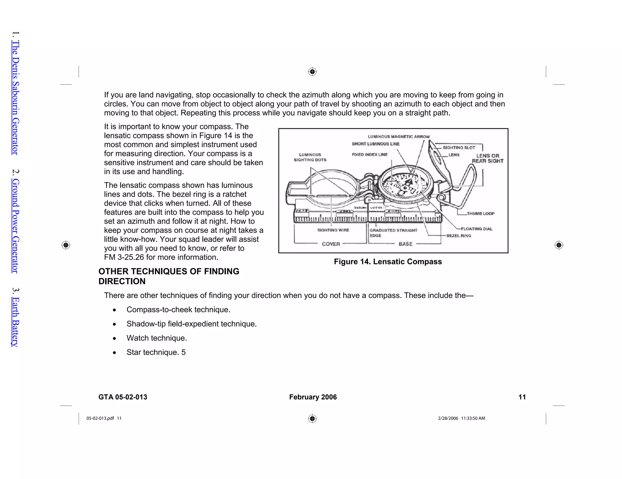 If you are land navigating, stop occasionally to check the azimuth along which you are moving to keep from going in
circles. You can move from object to object along your path of travel by shooting an azimuth to each object and then
moving to that object. Repeating this process while you navigate should keep you on a straight path.
It is important to know your compass. The
lensatic compass shown in Figure 14 is the
most common and simplest instrument used
for measuring direction. Your compass is a
sensitive instrument and care should be taken
in its use and handling.
Figure 14. Lensatic Compass
The lensatic compass shown has luminous
lines and dots. The bezel ring is a ratchet
device that clicks when turned. All of these
features are built into the compass to help you
set an azimuth and follow it at night. How to
keep your compass on course at night takes a
little know-how. Your squad leader will assist
you with all you need to know, or refer to
FM 3-25.26 for more information.
OTHER TECHNIQUES OF FINDING
DIRECTION
There are other techniques of finding your direction when you do not have a compass. These include the—
• Compass-to-cheek technique.
• Shadow-tip field-expedient technique.
• Watch technique.
• Star technique. 5
GTA 05-02-013 February 2006 11
05-02-013.pdf 11 2/28/2006 11:33:50 AM
1.
The
Denis
Sabourin
Generator
2.
Ground
Power
Generator
3.
Earth
Battery
 