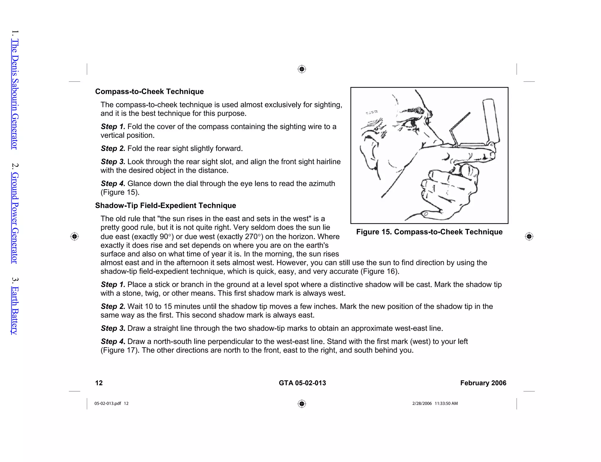 Compass-to-Cheek Technique
The compass-to-cheek technique is used almost exclusively for sighting,
and it is the best technique for this purpose.
Step 1. Fold the cover of the compass containing the sighting wire to a
vertical position.
Step 2. Fold the rear sight slightly forward.
Step 3. Look through the rear sight slot, and align the front sight hairline
with the desired object in the distance.
Step 4. Glance down the dial through the eye lens to read the azimuth
(Figure 15).
Shadow-Tip Field-Expedient Technique
The old rule that "the sun rises in the east and sets in the west" is a
pretty good rule, but it is not quite right. Very seldom does the sun lie
due east (exactly 90°) or due west (exactly 270°) on the horizon. Where
exactly it does rise and set depends on where you are on the earth's
surface and also on what time of year it is. In the morning, the sun rises
almost east and in the afternoon it sets almost west. However, you can still use the sun to find direction by using the
shadow-tip field-expedient technique, which is quick, easy, and very accurate (Figure 16).
Figure 15. Compass-to-Cheek Technique
Step 1. Place a stick or branch in the ground at a level spot where a distinctive shadow will be cast. Mark the shadow tip
with a stone, twig, or other means. This first shadow mark is always west.
Step 2. Wait 10 to 15 minutes until the shadow tip moves a few inches. Mark the new position of the shadow tip in the
same way as the first. This second shadow mark is always east.
Step 3. Draw a straight line through the two shadow-tip marks to obtain an approximate west-east line.
Step 4. Draw a north-south line perpendicular to the west-east line. Stand with the first mark (west) to your left
(Figure 17). The other directions are north to the front, east to the right, and south behind you.
12 GTA 05-02-013 February 2006
05-02-013.pdf 12 2/28/2006 11:33:50 AM
1.
The
Denis
Sabourin
Generator
2.
Ground
Power
Generator
3.
Earth
Battery
 