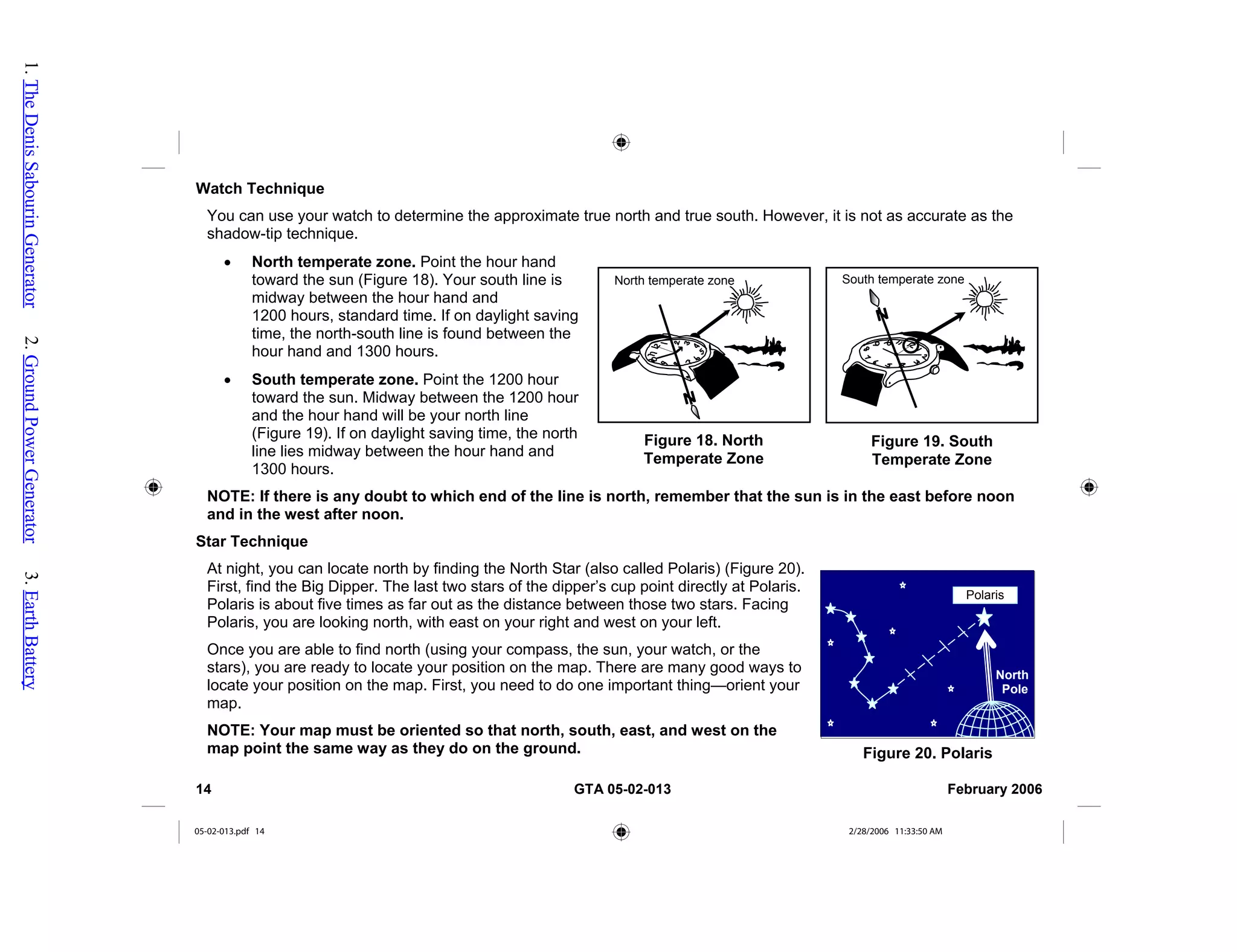Watch Technique
You can use your watch to determine the approximate true north and true south. However, it is not as accurate as the
shadow-tip technique.
• North temperate zone. Point the hour hand
toward the sun (Figure 18). Your south line is
midway between the hour hand and
1200 hours, standard time. If on daylight saving
time, the north-south line is found between the
hour hand and 1300 hours.
South temperate zone
Figure 19. South
Temperate Zone
Figure 18. North
Temperate Zone
North temperate zone
• South temperate zone. Point the 1200 hour
toward the sun. Midway between the 1200 hour
and the hour hand will be your north line
(Figure 19). If on daylight saving time, the north
line lies midway between the hour hand and
1300 hours.
NOTE: If there is any doubt to which end of the l
and in the west after noon.
ine is north, remember that the sun is in the east before noon
Star Technique
At night, you can locate north by finding the North Star (also called Polaris) (Figure 20).
First, find the Big Dipper. The last two stars of the dipper’s cup point directly at Polaris.
Polaris is about five times as far out as the distance between those two stars. Facing
Polaris, you are looking north, with east on your right and west on your left.
Figure 20. Polaris
Once you are able to find north (using your compass, the sun, your watch, or the
stars), you are ready to locate your position on the map. There are many good ways to
locate your position on the map. First, you need to do one important thing—orient your
map.
NOTE: Your map must be oriented so that north, south, east, and west on the
map point the same way as they do on the ground.
North
Pole
Polaris
14 GTA 05-02-013 February 2006
05-02-013.pdf 14 2/28/2006 11:33:50 AM
1.
The
Denis
Sabourin
Generator
2.
Ground
Power
Generator
3.
Earth
Battery
 