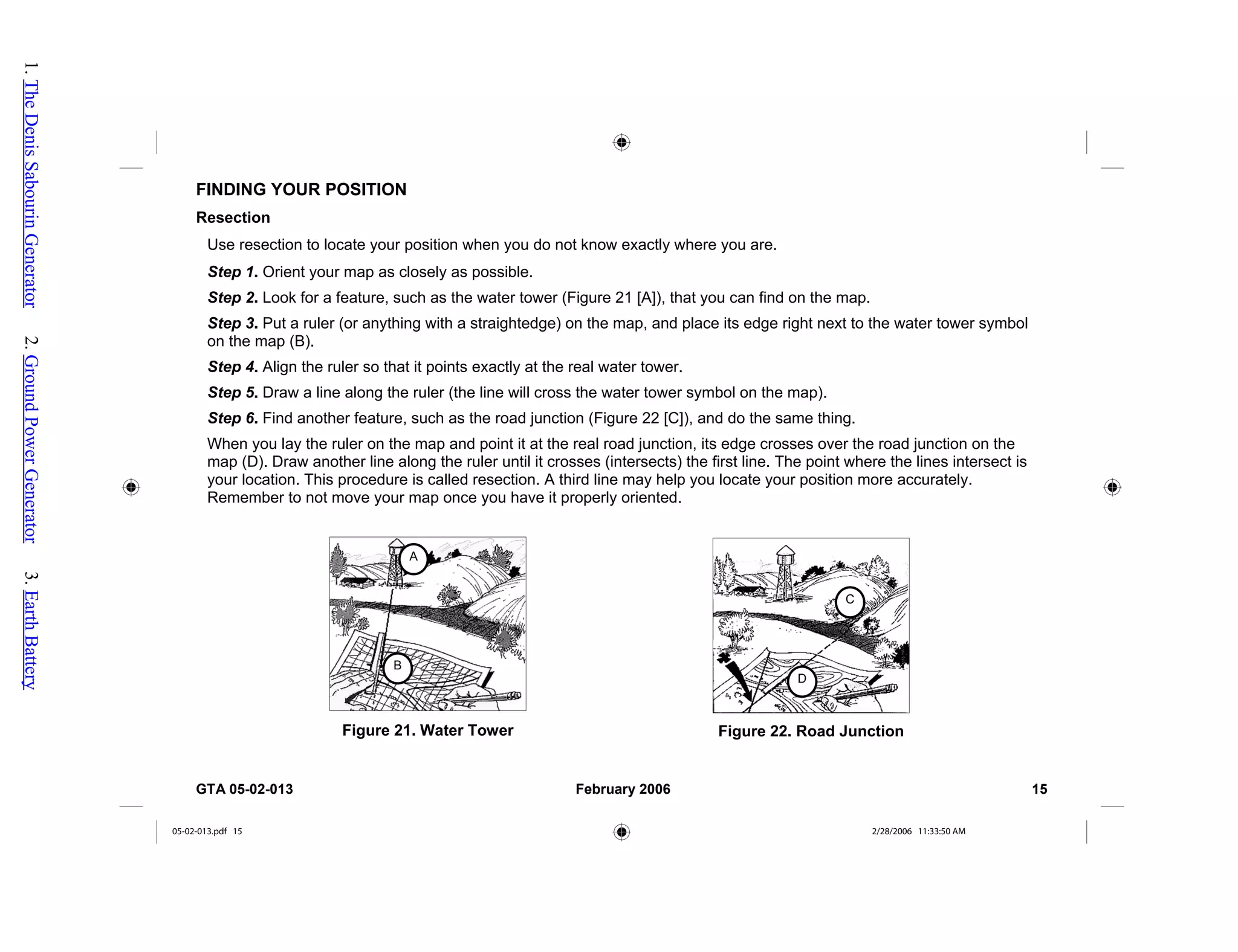 FINDING YOUR POSITION
Resection
Use resection to locate your position when you do not know exactly where you are.
Step 1. Orient your map as closely as possible.
Step 2. Look for a feature, such as the water tower (Figure 21 [A]), that you can find on the map.
Step 3. Put a ruler (or anything with a straightedge) on the map, and place its edge right next to the water tower symbol
on the map (B).
Step 4. Align the ruler so that it points exactly at the real water tower.
Step 5. Draw a line along the ruler (the line will cross the water tower symbol on the map).
Step 6. Find another feature, such as the road junction (Figure 22 [C]), and do the same thing.
When you lay the ruler on the map and point it at the real road junction, its edge crosses over the road junction on the
map (D). Draw another line along the ruler until it crosses (intersects) the first line. The point where the lines intersect is
your location. This procedure is called resection. A third line may help you locate your position more accurately.
Remember to not move your map once you have it properly oriented.
Figure 21. Water Tower
A
B
Figure 22. Road Junction
C
D
GTA 05-02-013 February 2006 15
05-02-013.pdf 15 2/28/2006 11:33:50 AM
1.
The
Denis
Sabourin
Generator
2.
Ground
Power
Generator
3.
Earth
Battery
 