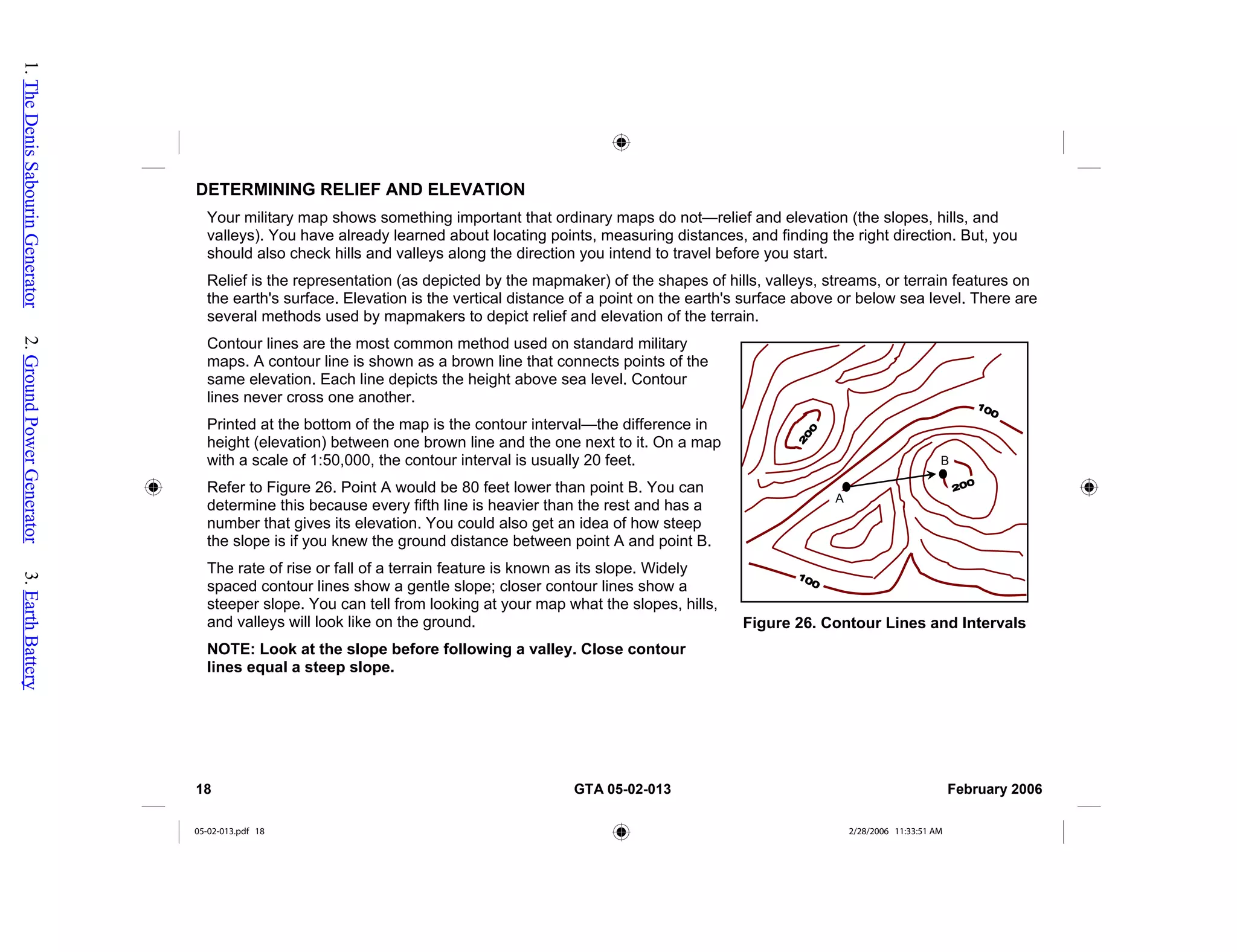 DETERMINING RELIEF AND ELEVATION
Your military map shows something important that ordinary maps do not—relief and elevation (the slopes, hills, and
valleys). You have already learned about locating points, measuring distances, and finding the right direction. But, you
should also check hills and valleys along the direction you intend to travel before you start.
Relief is the representation (as depicted by the mapmaker) of the shapes of hills, valleys, streams, or terrain features on
the earth's surface. Elevation is the vertical distance of a point on the earth's surface above or below sea level. There are
several methods used by mapmakers to depict relief and elevation of the terrain.
Contour lines are the most common method used on standard military
maps. A contour line is shown as a brown line that connects points of the
same elevation. Each line depicts the height above sea level. Contour
lines never cross one another.
Figure 26. Contour Lines and Intervals
A
B
Printed at the bottom of the map is the contour interval—the difference in
height (elevation) between one brown line and the one next to it. On a map
with a scale of 1:50,000, the contour interval is usually 20 feet.
Refer to Figure 26. Point A would be 80 feet lower than point B. You can
determine this because every fifth line is heavier than the rest and has a
number that gives its elevation. You could also get an idea of how steep
the slope is if you knew the ground distance between point A and point B.
The rate of rise or fall of a terrain feature is known as its slope. Widely
spaced contour lines show a gentle slope; closer contour lines show a
steeper slope. You can tell from looking at your map what the slopes, hills,
and valleys will look like on the ground.
NOTE: Look at the slope before following a valley. Close contour
lines equal a steep slope.
18 GTA 05-02-013 February 2006
05-02-013.pdf 18 2/28/2006 11:33:51 AM
1.
The
Denis
Sabourin
Generator
2.
Ground
Power
Generator
3.
Earth
Battery
 
