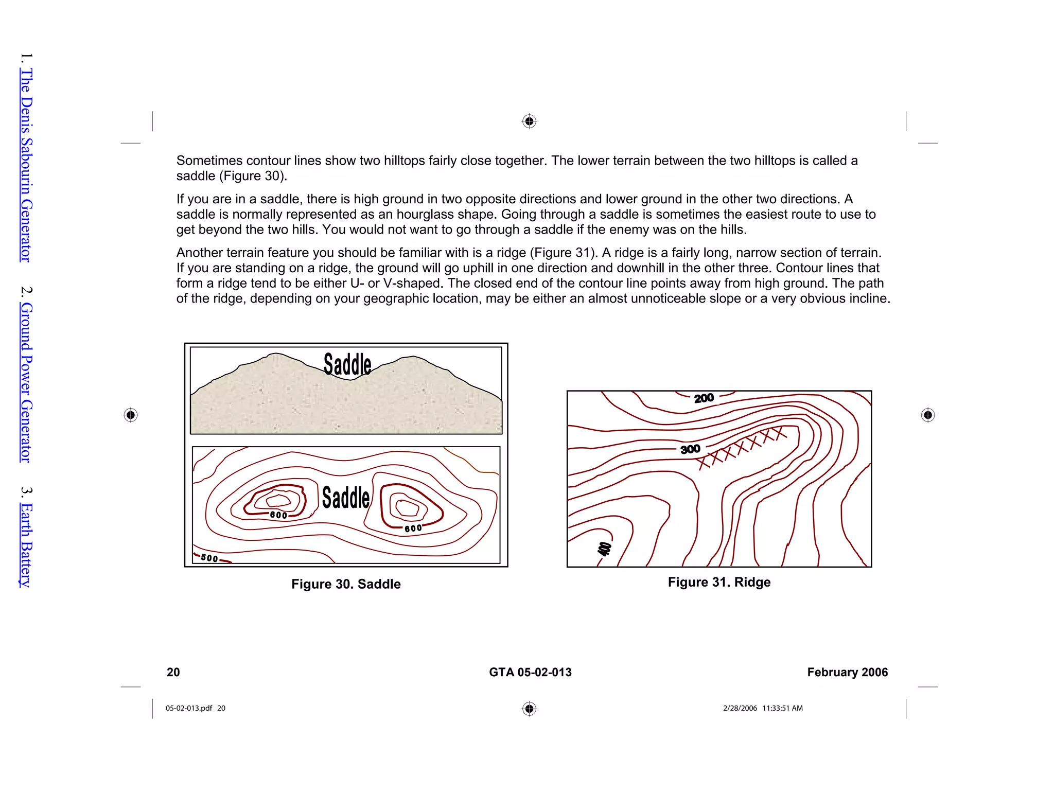 Sometimes contour lines show two hilltops fairly close together. The lower terrain between the two hilltops is called a
saddle (Figure 30).
If you are in a saddle, there is high ground in two opposite directions and lower ground in the other two directions. A
saddle is normally represented as an hourglass shape. Going through a saddle is sometimes the easiest route to use to
get beyond the two hills. You would not want to go through a saddle if the enemy was on the hills.
Another terrain feature you should be familiar with is a ridge (Figure 31). A ridge is a fairly long, narrow section of terrain.
If you are standing on a ridge, the ground will go uphill in one direction and downhill in the other three. Contour lines that
form a ridge tend to be either U- or V-shaped. The closed end of the contour line points away from high ground. The path
of the ridge, depending on your geographic location, may be either an almost unnoticeable slope or a very obvious incline.
Figure 31. Ridge
Figure 30. Saddle
20 GTA 05-02-013 February 2006
05-02-013.pdf 20 2/28/2006 11:33:51 AM
1.
The
Denis
Sabourin
Generator
2.
Ground
Power
Generator
3.
Earth
Battery
 