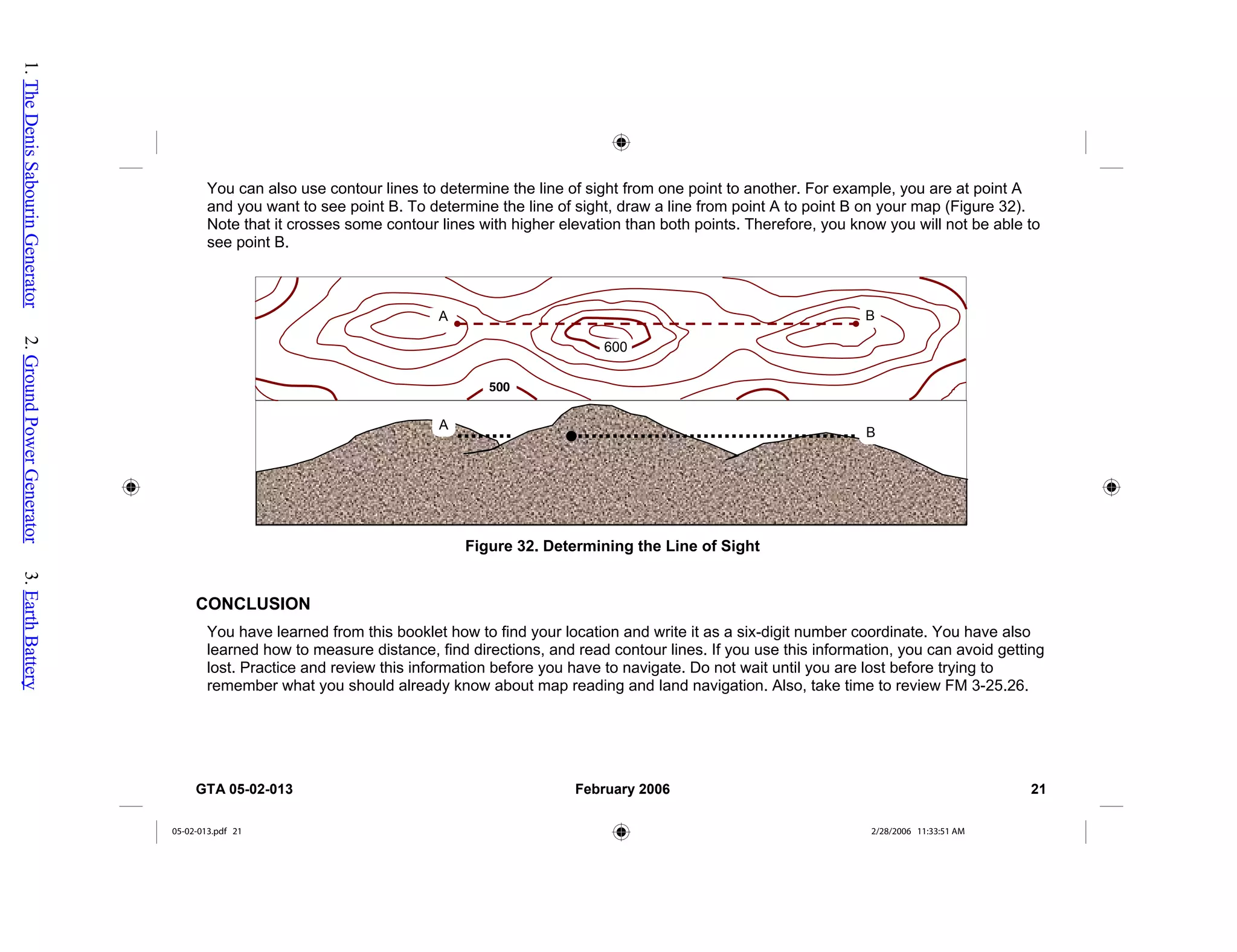 You can also use contour lines to determine the line of sight from one point to another. For example, you are at point A
and you want to see point B. To determine the line of sight, draw a line from point A to point B on your map (Figure 32).
Note that it crosses some contour lines with higher elevation than both points. Therefore, you know you will not be able to
see point B.
A
B
Figure 32. Determining the Line of Sight
A B
500
600
CONCLUSION
You have learned from this booklet how to find your location and write it as a six-digit number coordinate. You have also
learned how to measure distance, find directions, and read contour lines. If you use this information, you can avoid getting
lost. Practice and review this information before you have to navigate. Do not wait until you are lost before trying to
remember what you should already know about map reading and land navigation. Also, take time to review FM 3-25.26.
GTA 05-02-013 February 2006 21
05-02-013.pdf 21 2/28/2006 11:33:51 AM
1.
The
Denis
Sabourin
Generator
2.
Ground
Power
Generator
3.
Earth
Battery
 