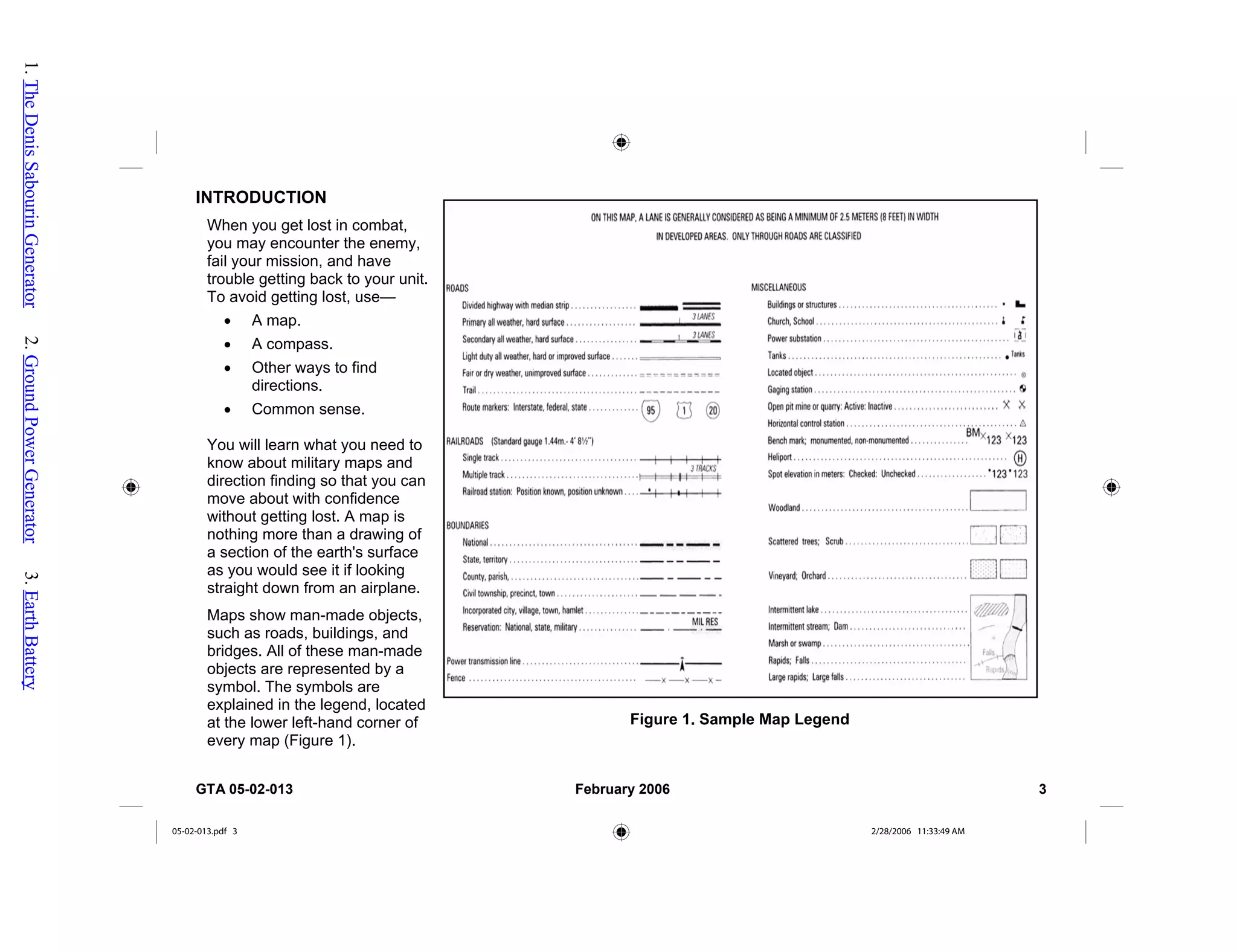 INTRODUCTION
Figure 1. Sample Map Legend
When you get lost in combat,
you may encounter the enemy,
fail your mission, and have
trouble getting back to your unit.
To avoid getting lost, use—
• A map.
• A compass.
• Other ways to find
directions.
• Common sense.
You will learn what you need to
know about military maps and
direction finding so that you can
move about with confidence
without getting lost. A map is
nothing more than a drawing of
a section of the earth's surface
as you would see it if looking
straight down from an airplane.
Maps show man-made objects,
such as roads, buildings, and
bridges. All of these man-made
objects are represented by a
symbol. The symbols are
explained in the legend, located
at the lower left-hand corner of
every map (Figure 1).
GTA 05-02-013 February 2006 3
05-02-013.pdf 3 2/28/2006 11:33:49 AM
1.
The
Denis
Sabourin
Generator
2.
Ground
Power
Generator
3.
Earth
Battery
 