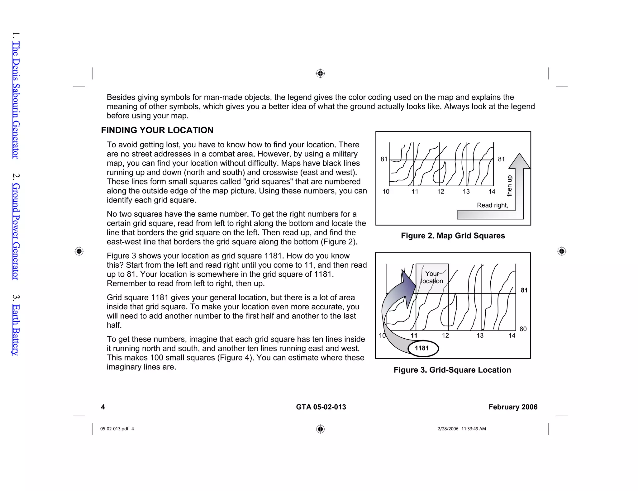 Besides giving symbols for man-made objects, the legend gives the color coding used on the map and explains the
meaning of other symbols, which gives you a better idea of what the ground actually looks like. Always look at the legend
before using your map.
FINDING YOUR LOCATION
Read right,
then
up
11 12 13 14
10
81
81
Figure 2. Map Grid Squares
10
80
1181
11 12 13 14
81
Figure 3. Grid-Square Location
Your
location
To avoid getting lost, you have to know how to find your location. There
are no street addresses in a combat area. However, by using a military
map, you can find your location without difficulty. Maps have black lines
running up and down (north and south) and crosswise (east and west).
These lines form small squares called "grid squares" that are numbered
along the outside edge of the map picture. Using these numbers, you can
identify each grid square.
No two squares have the same number. To get the right numbers for a
certain grid square, read from left to right along the bottom and locate the
line that borders the grid square on the left. Then read up, and find the
east-west line that borders the grid square along the bottom (Figure 2).
Figure 3 shows your location as grid square 1181. How do you know
this? Start from the left and read right until you come to 11, and then read
up to 81. Your location is somewhere in the grid square of 1181.
Remember to read from left to right, then up.
Grid square 1181 gives your general location, but there is a lot of area
inside that grid square. To make your location even more accurate, you
will need to add another number to the first half and another to the last
half.
To get these numbers, imagine that each grid square has ten lines inside
it running north and south, and another ten lines running east and west.
This makes 100 small squares (Figure 4). You can estimate where these
imaginary lines are.
4 GTA 05-02-013 February 2006
05-02-013.pdf 4 2/28/2006 11:33:49 AM
1.
The
Denis
Sabourin
Generator
2.
Ground
Power
Generator
3.
Earth
Battery
 