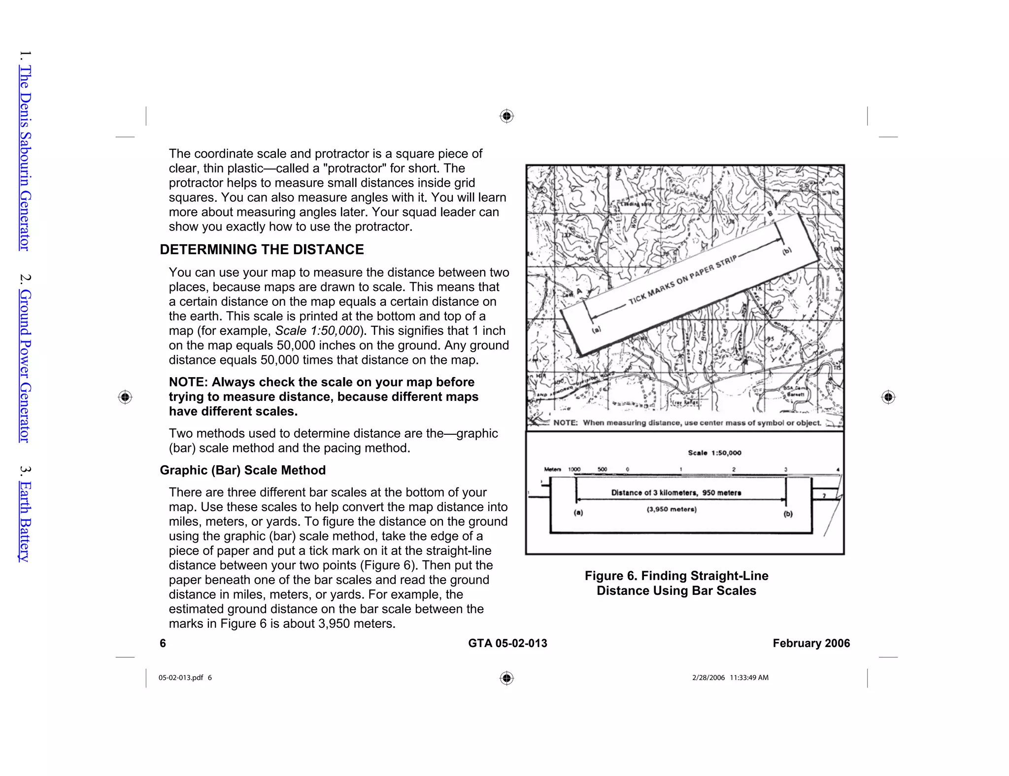 The coordinate scale and protractor is a square piece of
clear, thin plastic—called a "protractor" for short. The
protractor helps to measure small distances inside grid
squares. You can also measure angles with it. You will learn
more about measuring angles later. Your squad leader can
show you exactly how to use the protractor.
Figure 6. Finding Straight-Line
Distance Using Bar Scales
DETERMINING THE DISTANCE
You can use your map to measure the distance between t
places, because maps are drawn to scale. This means that
a certain distance on the map equals a certain distance on
the earth. This scale is printed at the bottom and top of a
map (for example, Scale 1:50,000). This signifies that 1 inch
on the map equals 50,000 inches on the ground. Any ground
distance equals 50,000 times that distance on the map.
NOTE
wo
: Always check the scale on your map before
termine distance are the—graphic
G
scales at the bottom of your
to
trying to measure distance, because different maps
have different scales.
Two methods used to de
(bar) scale method and the pacing method.
raphic (Bar) Scale Method
There are three different bar
map. Use these scales to help convert the map distance in
miles, meters, or yards. To figure the distance on the ground
using the graphic (bar) scale method, take the edge of a
piece of paper and put a tick mark on it at the straight-line
distance between your two points (Figure 6). Then put the
paper beneath one of the bar scales and read the ground
distance in miles, meters, or yards. For example, the
estimated ground distance on the bar scale between the
marks in Figure 6 is about 3,950 meters.
6 GTA 05-02-013 February 2006
05-02-013.pdf 6 2/28/2006 11:33:49 AM
1.
The
Denis
Sabourin
Generator
2.
Ground
Power
Generator
3.
Earth
Battery
 