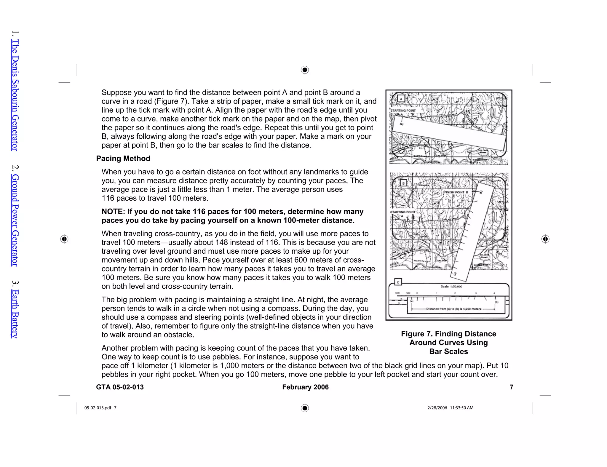 Suppose you want to find the distance between point A and point B around a
curve in a road (Figure 7). Take a strip of paper, make a small tick mark on it, and
line up the tick mark with point A. Align the paper with the road's edge until you
come to a curve, make another tick mark on the paper and on the map, then piv
the paper so it continues along the road's edge. Repeat this until you get to point
B, always following along the road's edge with your paper. Make a mark on your
paper at point B, then go to the bar scales to find the distance.
ot
he black grid lines on your map). Put 10
Pacing Method
When you have to go a certain distance on foot without any landmarks to guide
you, you can measure distance pretty accurately by counting your paces. The
average pace is just a little less than 1 meter. The average person uses
116 paces to travel 100 meters.
NOTE: If you do not take 116 paces for 100 meters, determine how many
paces you do take by pacing yourself on a known 100-meter distance.
When traveling cross-country, as you do in the field, you will use more paces to
travel 100 meters—usually about 148 instead of 116. This is because you are not
traveling over level ground and must use more paces to make up for your
movement up and down hills. Pace yourself over at least 600 meters of cross-
country terrain in order to learn how many paces it takes you to travel an average
100 meters. Be sure you know how many paces it takes you to walk 100 meters
on both level and cross-country terrain.
The big problem with pacing is maintaining a straight line. At night, the average
person tends to walk in a circle when not using a compass. During the day, you
should use a compass and steering points (well-defined objects in your direction
of travel). Also, remember to figure only the straight-line distance when you have
to walk around an obstacle.
Another problem with pacing is keeping count of the paces that you have taken.
One way to keep count is to use pebbles. For instance, suppose you want to
pace off 1 kilometer (1 kilometer is 1,000 meters or the distance between two of t
pebbles in your right pocket. When you go 100 meters, move one pebble to your left pocket and start your count over.
Figure 7. Finding Distance
Around Curves Using
Bar Scales
GTA 05-02-013 February 2006 7
05-02-013.pdf 7 2/28/2006 11:33:50 AM
1.
The
Denis
Sabourin
Generator
2.
Ground
Power
Generator
3.
Earth
Battery
 