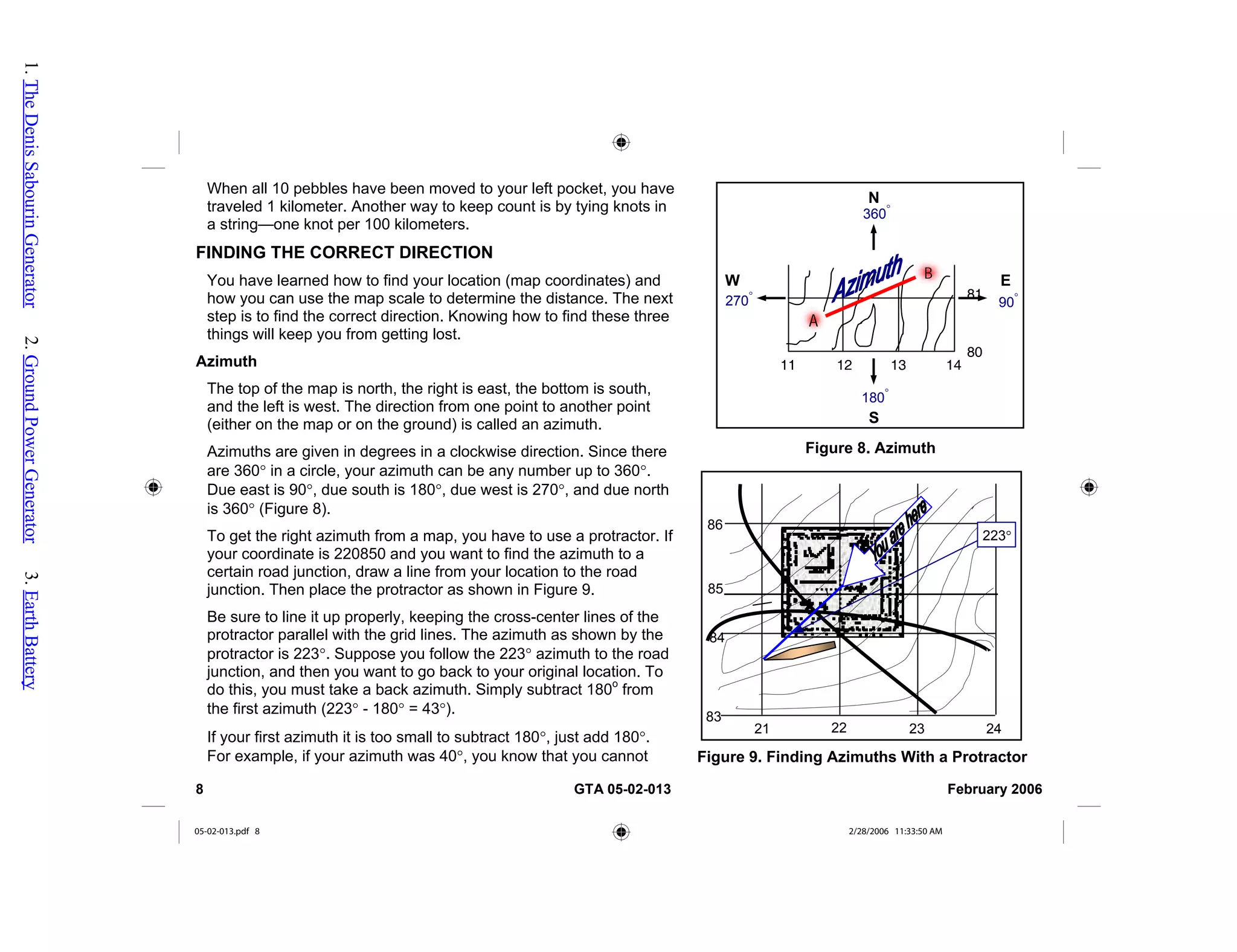When all 10 pebbles have been moved to your left pocket, you h
traveled 1 kilometer. Another way to keep count is by tying knots
a string—one knot per 100 kilometers.
INDING THE COR
ave
in
F RECT DIRECTION
(map coordinates) and
t
A
of the map is north, the right is east, the bottom is south,
ce there
muth from a map, you have to use a protractor. If
es of the
ubtract 180°, just add 180°.
Figure 8. Azimuth
N
E
W
S
270
°
360
°
180°
90
°
11 12 13 14
80
B
A
81
86
85
84
21 22 23 24
83
Figure 9. Finding Azimuths With a Protractor
223°
You have learned how to find your location
how you can use the map scale to determine the distance. The nex
step is to find the correct direction. Knowing how to find these three
things will keep you from getting lost.
zimuth
The top
and the left is west. The direction from one point to another point
(either on the map or on the ground) is called an azimuth.
Azimuths are given in degrees in a clockwise direction. Sin
are 360° in a circle, your azimuth can be any number up to 360°.
Due east is 90°, due south is 180°, due west is 270°, and due north
is 360° (Figure 8).
To get the right azi
your coordinate is 220850 and you want to find the azimuth to a
certain road junction, draw a line from your location to the road
junction. Then place the protractor as shown in Figure 9.
Be sure to line it up properly, keeping the cross-center lin
protractor parallel with the grid lines. The azimuth as shown by the
protractor is 223°. Suppose you follow the 223° azimuth to the road
junction, and then you want to go back to your original location. To
do this, you must take a back azimuth. Simply subtract 180o
from
the first azimuth (223° - 180° = 43°).
If your first azimuth it is too small to s
For example, if your azimuth was 40°, you know that you cannot
8 GTA 05-02-013 February 2006
05-02-013.pdf 8 2/28/2006 11:33:50 AM
1.
The
Denis
Sabourin
Generator
2.
Ground
Power
Generator
3.
Earth
Battery
 