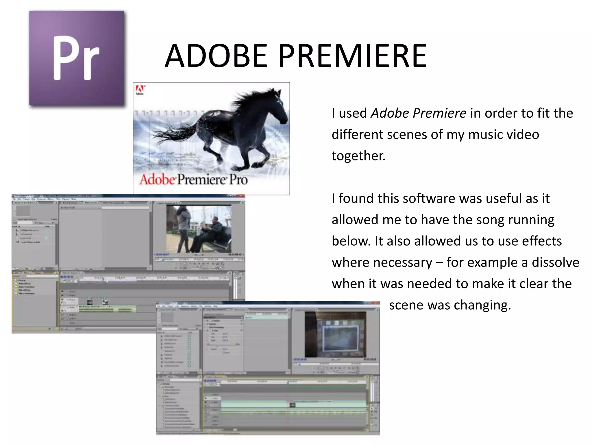ADOBE PREMIERE
        I used Adobe Premiere in order to fit the
        different scenes of my music video
        together.

        I found this software was useful as it
        allowed me to have the song running
        below. It also allowed us to use effects
        where necessary – for example a dissolve
        when it was needed to make it clear the
                  scene was changing.
 