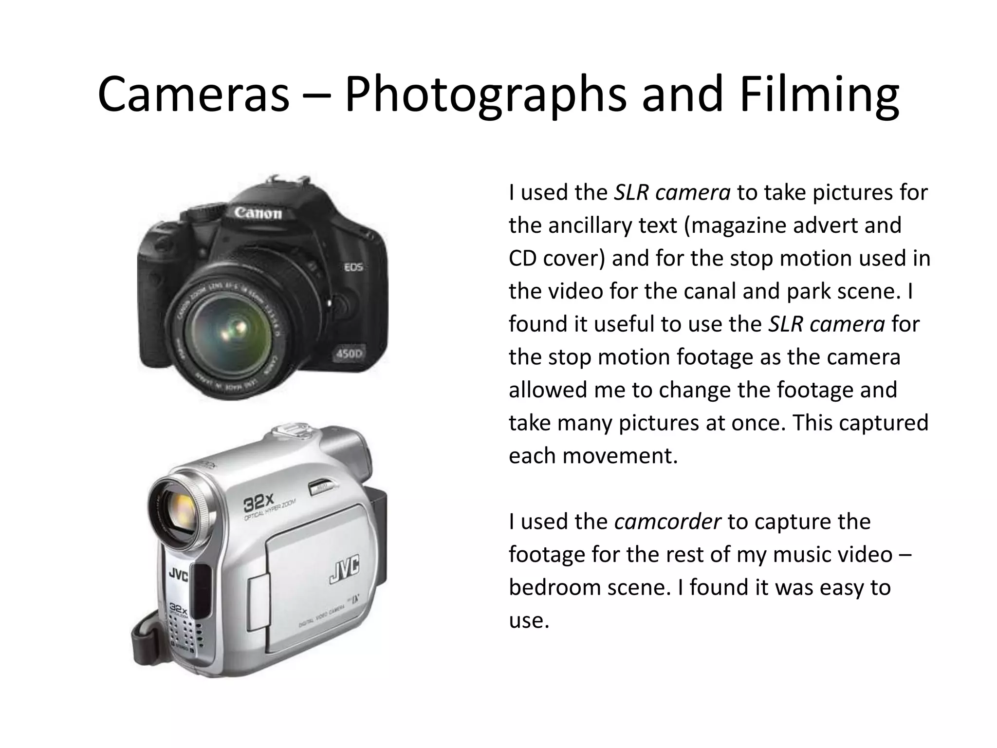 Cameras – Photographs and Filming
                I used the SLR camera to take pictures for
                the ancillary text (magazine advert and
                CD cover) and for the stop motion used in
                the video for the canal and park scene. I
                found it useful to use the SLR camera for
                the stop motion footage as the camera
                allowed me to change the footage and
                take many pictures at once. This captured
                each movement.

                I used the camcorder to capture the
                footage for the rest of my music video –
                bedroom scene. I found it was easy to
                use.
 