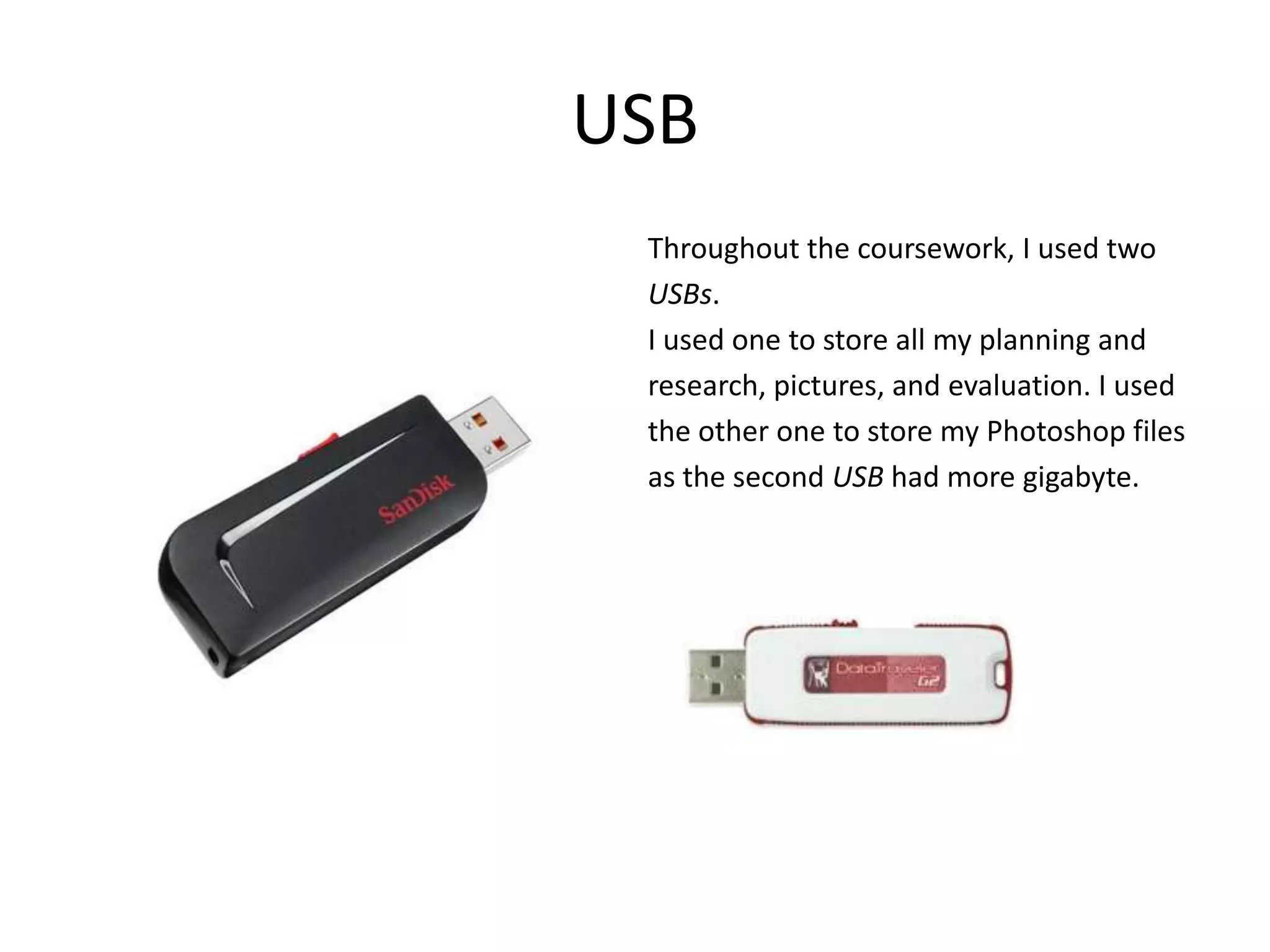 USB
 Throughout the coursework, I used two
 USBs.
 I used one to store all my planning and
 research, pictures, and evaluation. I used
 the other one to store my Photoshop files
 as the second USB had more gigabyte.
 
