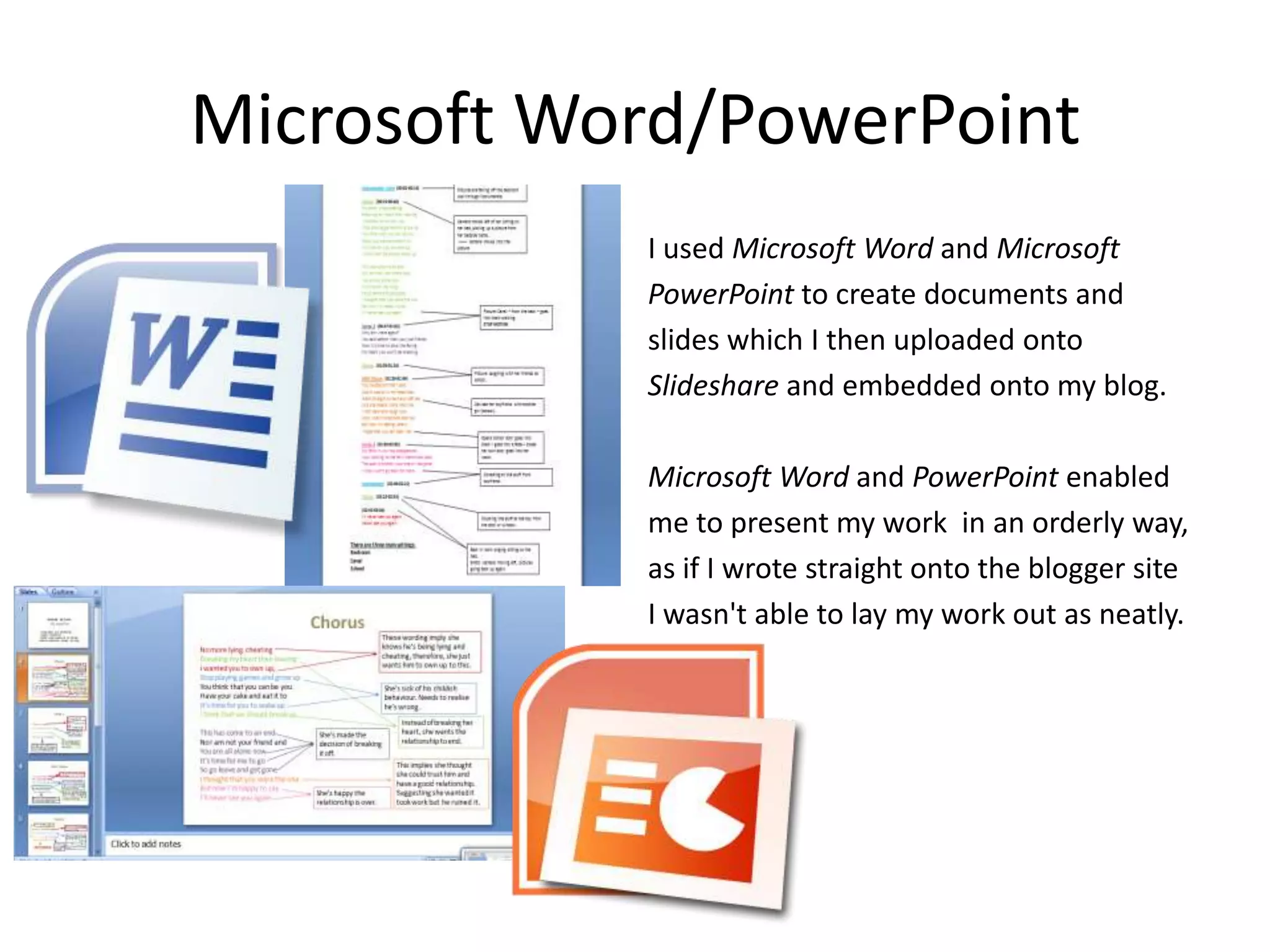 Microsoft Word/PowerPoint
            I used Microsoft Word and Microsoft
            PowerPoint to create documents and
            slides which I then uploaded onto
            Slideshare and embedded onto my blog.

            Microsoft Word and PowerPoint enabled
            me to present my work in an orderly way,
            as if I wrote straight onto the blogger site
            I wasn't able to lay my work out as neatly.
 