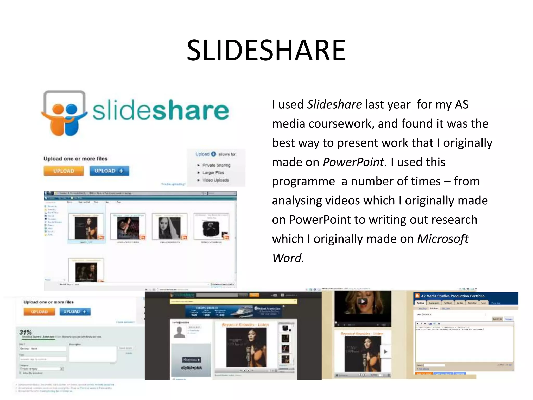 SLIDESHARE
     I used Slideshare last year for my AS
     media coursework, and found it was the
     best way to present work that I originally
     made on PowerPoint. I used this
     programme a number of times – from
     analysing videos which I originally made
     on PowerPoint to writing out research
     which I originally made on Microsoft
     Word.
 