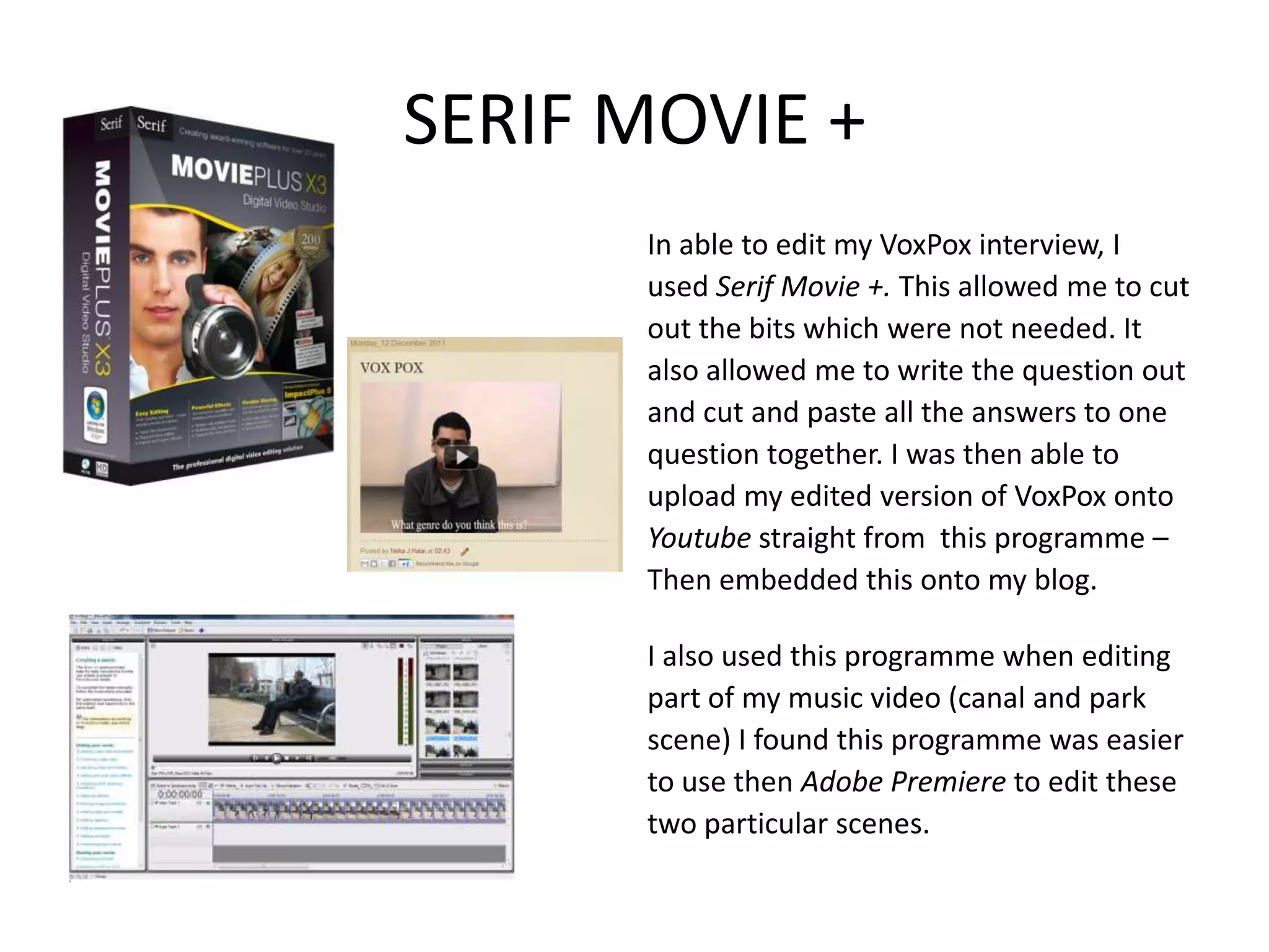 SERIF MOVIE +
      In able to edit my VoxPox interview, I
      used Serif Movie +. This allowed me to cut
      out the bits which were not needed. It
      also allowed me to write the question out
      and cut and paste all the answers to one
      question together. I was then able to
      upload my edited version of VoxPox onto
      Youtube straight from this programme –
      Then embedded this onto my blog.

      I also used this programme when editing
      part of my music video (canal and park
      scene) I found this programme was easier
      to use then Adobe Premiere to edit these
      two particular scenes.
 