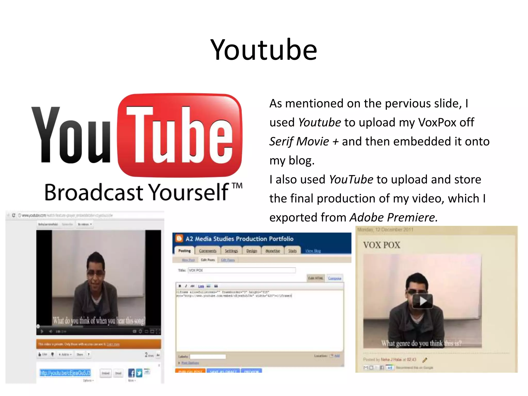 Youtube
   As mentioned on the pervious slide, I
   used Youtube to upload my VoxPox off
   Serif Movie + and then embedded it onto
   my blog.
   I also used YouTube to upload and store
   the final production of my video, which I
   exported from Adobe Premiere.
 