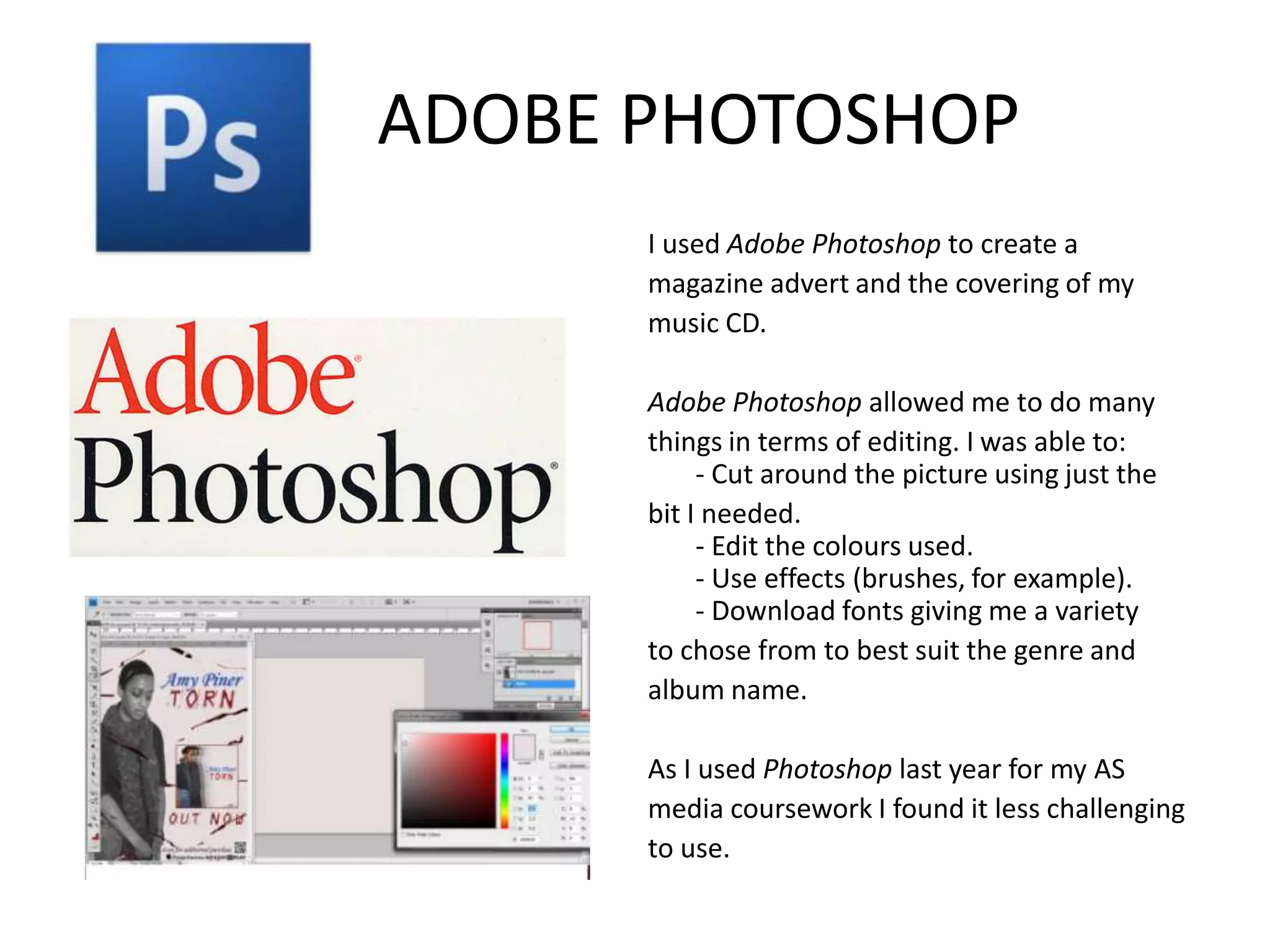 ADOBE PHOTOSHOP
      I used Adobe Photoshop to create a
      magazine advert and the covering of my
      music CD.

      Adobe Photoshop allowed me to do many
      things in terms of editing. I was able to:
           - Cut around the picture using just the
      bit I needed.
           - Edit the colours used.
           - Use effects (brushes, for example).
           - Download fonts giving me a variety
      to chose from to best suit the genre and
      album name.

      As I used Photoshop last year for my AS
      media coursework I found it less challenging
      to use.
 
