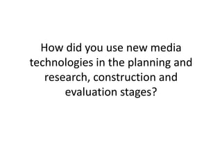How did you use new media
technologies in the planning and
   research, construction and
       evaluation stages?
 