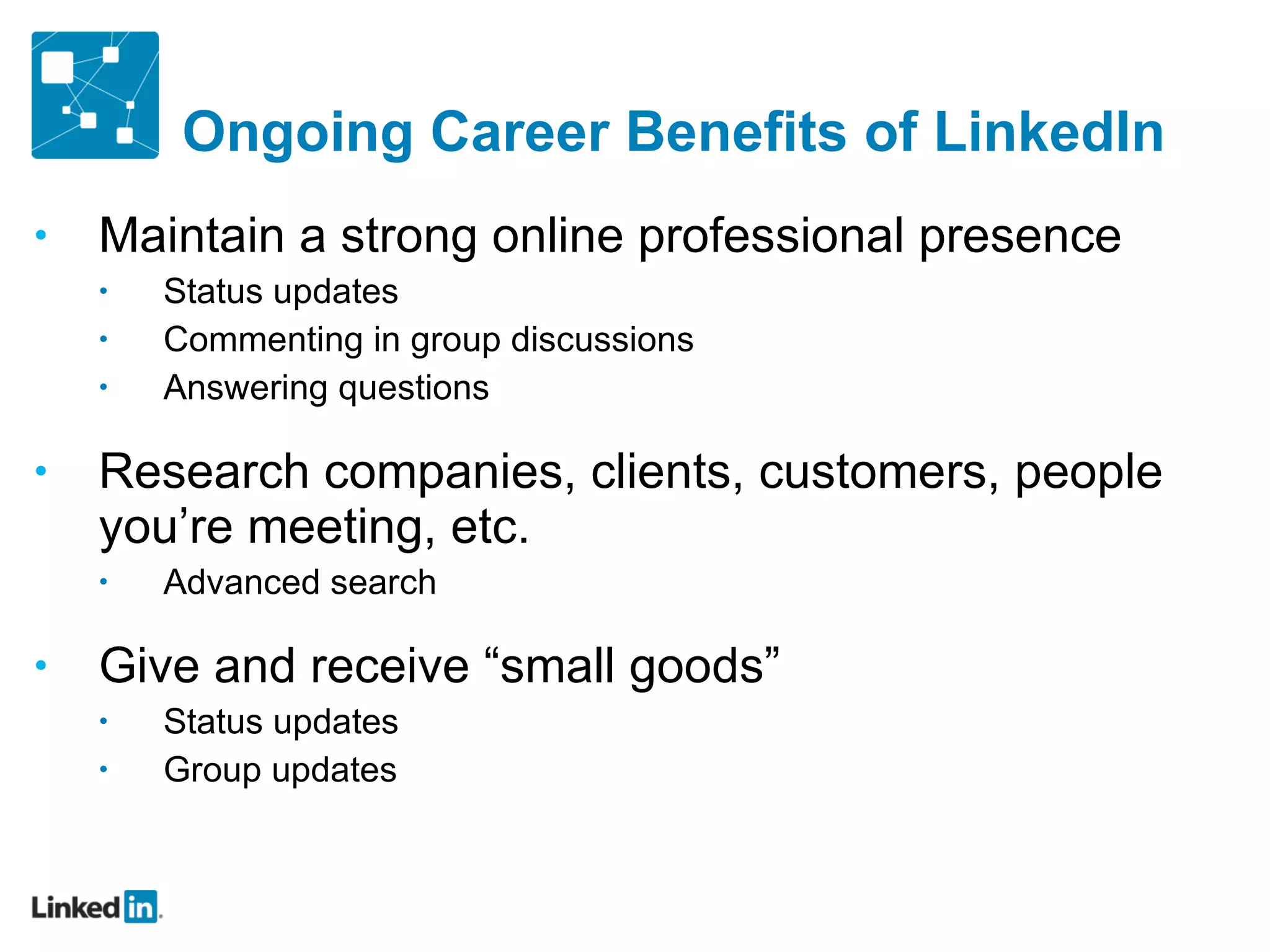 Ongoing Career Benefits of LinkedIn Maintain a strong online professional presence Status updates Commenting in group discussions Answering questions Research companies, clients, customers, people you ’re meeting, etc. Advanced search Give and receive  “small goods” Status updates Group updates 