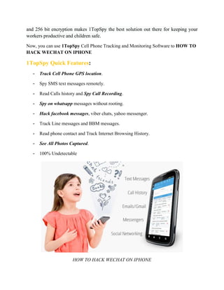 and 256 bit encryption makes 1TopSpy the best solution out there for keeping your 
workers productive and children safe. 
Now, you can use 1TopSpy Cell Phone Tracking and Monitoring Software to HOW TO 
HACK WECHAT ON IPHONE 
1TopSpy Quick Features: 
- Track Cell Phone GPS location. 
- Spy SMS text messages remotely. 
- Read Calls history and Spy Call Recording. 
- Spy on whatsapp messages without rooting. 
- Hack facebook messages, viber chats, yahoo messenger. 
- Track Line messages and BBM messages. 
- Read phone contact and Track Internet Browsing History. 
- See All Photos Captured. 
- 100% Undetectable 
HOW TO HACK WECHAT ON IPHONE 
 