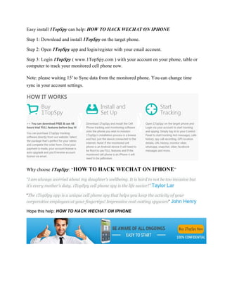 Easy install 1TopSpy can help: HOW TO HACK WECHAT ON IPHONE 
Step 1: Download and install 1TopSpy on the target phone. 
Step 2: Open 1TopSpy app and login/register with your email account. 
Step 3: Login 1TopSpy ( www.1TopSpy.com ) with your account on your phone, table or 
computer to track your monitored cell phone now. 
Note: please waiting 15′ to Sync data from the monitored phone. You can change time 
sync in your account settings. 
Why choose 1TopSpy: “HOW TO HACK WECHAT ON IPHONE” 
“I am always worried about my daughter’s wellbeing. It is hard to not be too invasive but 
it’s every mother’s duty. 1TopSpy cell phone spy is the life savior!” Taylor Lar 
“The 1TopSpy app is a unique cell phone spy that helps you keep the activity of your 
corporative employees at your fingertips! Impressive cost-cutting spyware” John Henry 
Hope this help: HOW TO HACK WECHAT ON IPHONE 
