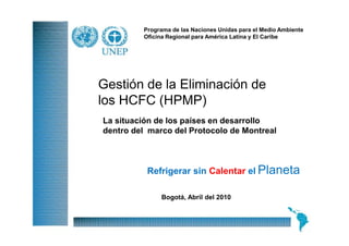 Programa de las Naciones Unidas para el Medio Ambiente
         Oficina Regional para América Latina y El Caribe




Gestión de la Eliminación de
los HCFC (HPMP)
La situación de los países en desarrollo
dentro del marco del Protocolo de Montreal



          Refrigerar sin Calentar el Planeta

              Bogotá, Abril del 2010


                                                              1
 