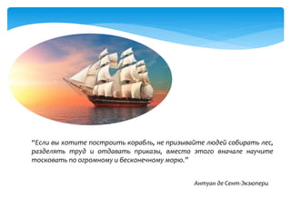 “Если вы хотите построить корабль, не призывайте людей собирать лес,
разделять труд и отдавать приказы, вместо этого вначале научите
тосковать по огромному и бесконечному морю.”
Антуан де Сент-Экзюпери
 