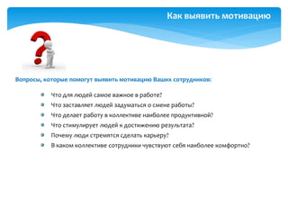 Как выявить мотивацию
Что для людей самое важное в работе?
Что заставляет людей задуматься о смене работы?
Что делает работу в коллективе наиболее продуктивной?
Что стимулирует людей к достижению результата?
Почему люди стремятся сделать карьеру?
В каком коллективе сотрудники чувствуют себя наиболее комфортно?
Вопросы, которые помогут выявить мотивацию Ваших сотрудников:
 
