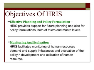 Objectives Of HRIS
Effective Planning and Policy Formulation –
HRIS provides support for future planning and also for
policy formulations, both at micro and macro levels.
Monitoring And Evaluation :
HRIS facilitates monitoring of human resources
demand and supply imbalances and evaluation of the
policy n development and utilization of human
resource.
 