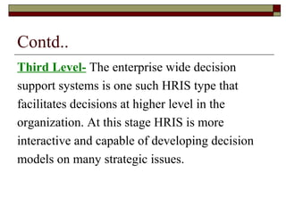 Contd..
Third Level- The enterprise wide decision
support systems is one such HRIS type that
facilitates decisions at higher level in the
organization. At this stage HRIS is more
interactive and capable of developing decision
models on many strategic issues.
 