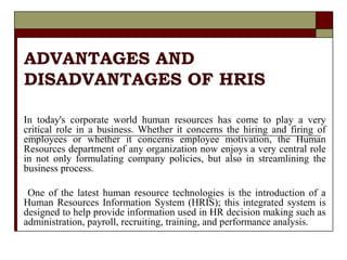 ADVANTAGES AND
DISADVANTAGES OF HRIS
In today's corporate world human resources has come to play a very
critical role in a business. Whether it concerns the hiring and firing of
employees or whether it concerns employee motivation, the Human
Resources department of any organization now enjoys a very central role
in not only formulating company policies, but also in streamlining the
business process.
One of the latest human resource technologies is the introduction of a
Human Resources Information System (HRIS); this integrated system is
designed to help provide information used in HR decision making such as
administration, payroll, recruiting, training, and performance analysis.
 