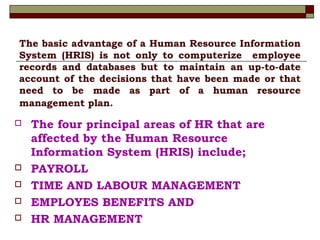 The basic advantage of a Human Resource Information
System (HRIS) is not only to computerize employee
records and databases but to maintain an up-to-date
account of the decisions that have been made or that
need to be made as part of a human resource
management plan.
 The four principal areas of HR that are
affected by the Human Resource
Information System (HRIS) include;
 PAYROLL
 TIME AND LABOUR MANAGEMENT
 EMPLOYES BENEFITS AND
 HR MANAGEMENT
 