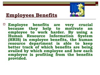 Employees Benefits
 Employee benefits are very crucial
because they help to motivate an
employee to work harder. By using a
Human Resource Information System
(HRIS) in employee benefits, the human
resource department is able to keep
better track of which benefits are being
availed by which employee and how each
employee is profiting from the benefits
provided.
 