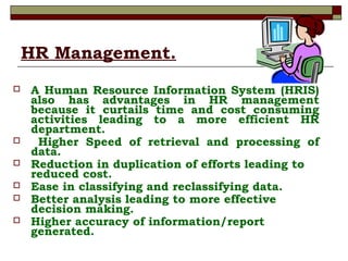 HR Management.
 A Human Resource Information System (HRIS)
also has advantages in HR management
because it curtails time and cost consuming
activities leading to a more efficient HR
department.
 Higher Speed of retrieval and processing of
data.
 Reduction in duplication of efforts leading to
reduced cost.
 Ease in classifying and reclassifying data.
 Better analysis leading to more effective
decision making.
 Higher accuracy of information/report
generated.
 