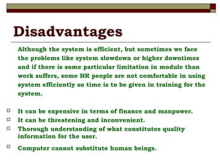Disadvantages
Although the system is efficient, but sometimes we face
the problems like system slowdown or higher downtimes
and if there is some particular limitation in module than
work suffers, some HR people are not comfortable in using
system efficiently so time is to be given in training for the
system.
 It can be expensive in terms of finance and manpower.
 It can be threatening and inconvenient.
 Thorough understanding of what constitutes quality
information for the user.

Computer cannot substitute human beings.
 