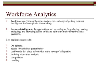Workforce Analytics
 Workforce analytics applications address the challenge of getting business
intelligence for strategic decision making.
 business intelligence: the applications and technologies for gathering, storing,
analyzing, and providing access to data to help users make better business
decisions.
Best applications provide:
 On-demand
 access to workforce performance
 dashboards that place information at the manager's fingertips
 enabling root cause analysis
 comparisons
 trending
 