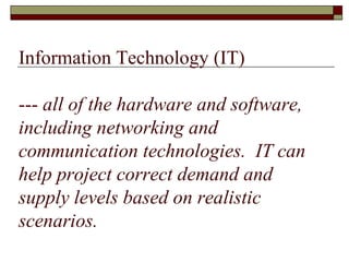 Information Technology (IT)
--- all of the hardware and software,
including networking and
communication technologies. IT can
help project correct demand and
supply levels based on realistic
scenarios.
 