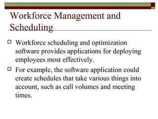 Workforce Management and
Scheduling
 Workforce scheduling and optimization
software provides applications for deploying
employees most effectively.
 For example, the software application could
create schedules that take various things into
account, such as call volumes and meeting
times.
 